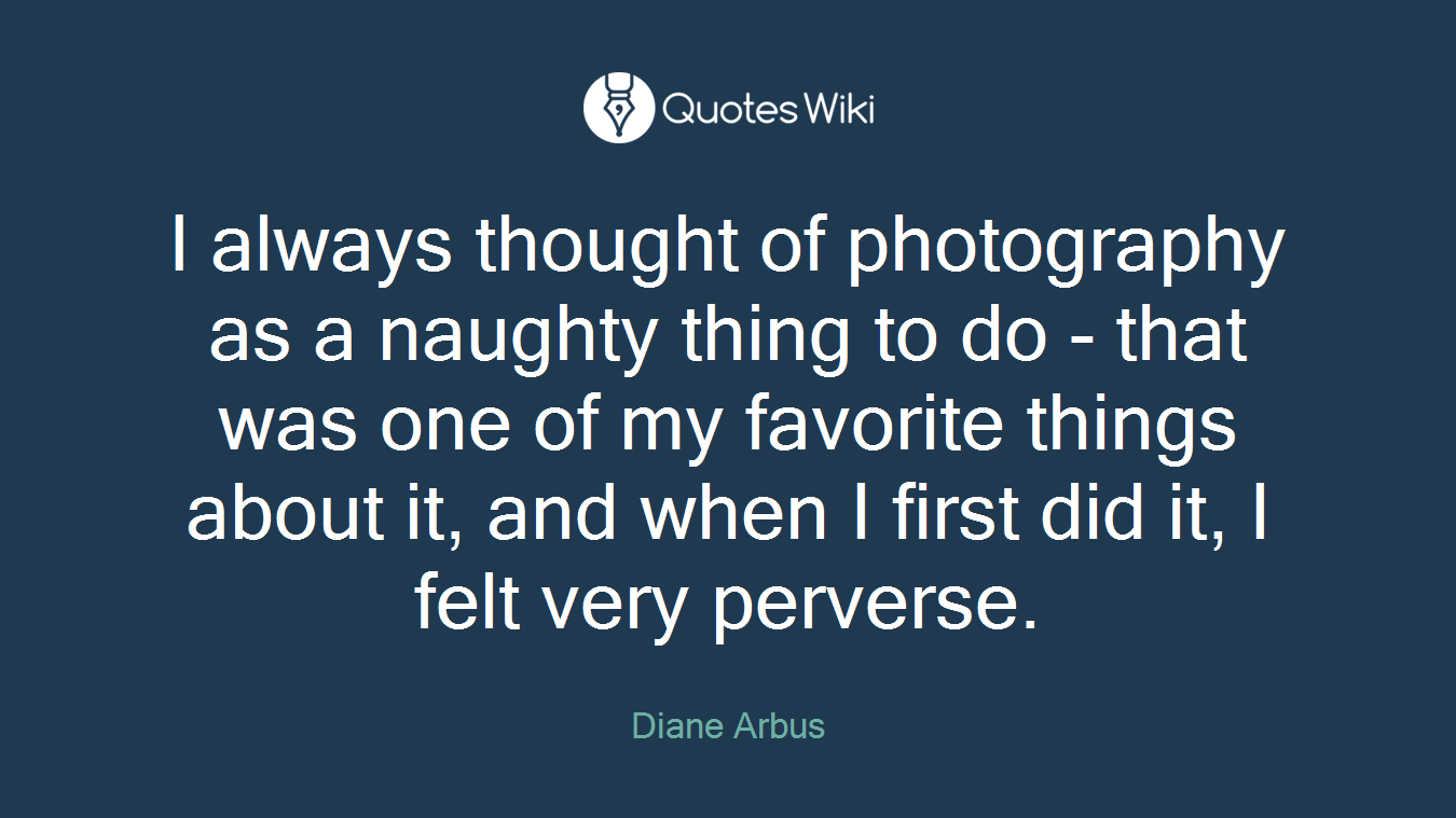 I always thought of photography as a naughty thing to do - that was one of my favorite things about it, and when I first did it, I felt very perverse.