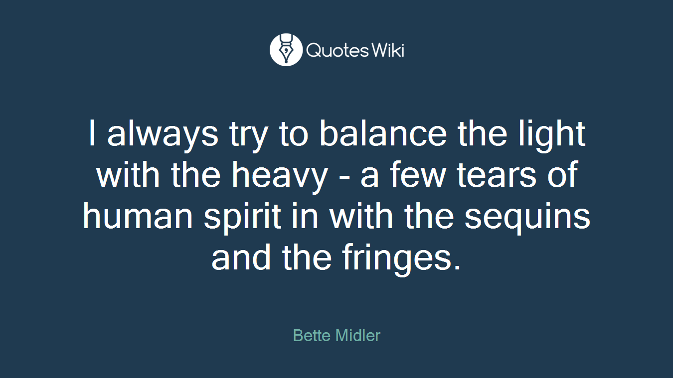 I always try to balance the light with the heavy - a few tears of human spirit in with the sequins and the fringes.