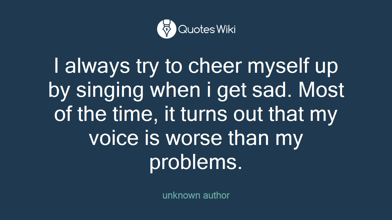 I always try to cheer myself up by singing when i get sad. Most of the time, it turns out that my voice is worse than my problems.