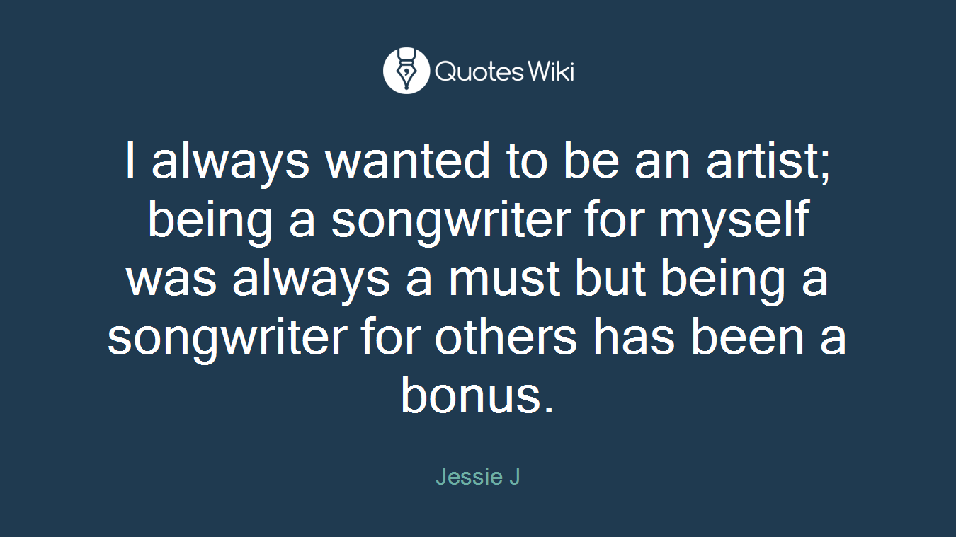 I always wanted to be an artist; being a songwriter for myself was always a must but being a songwriter for others has been a bonus.