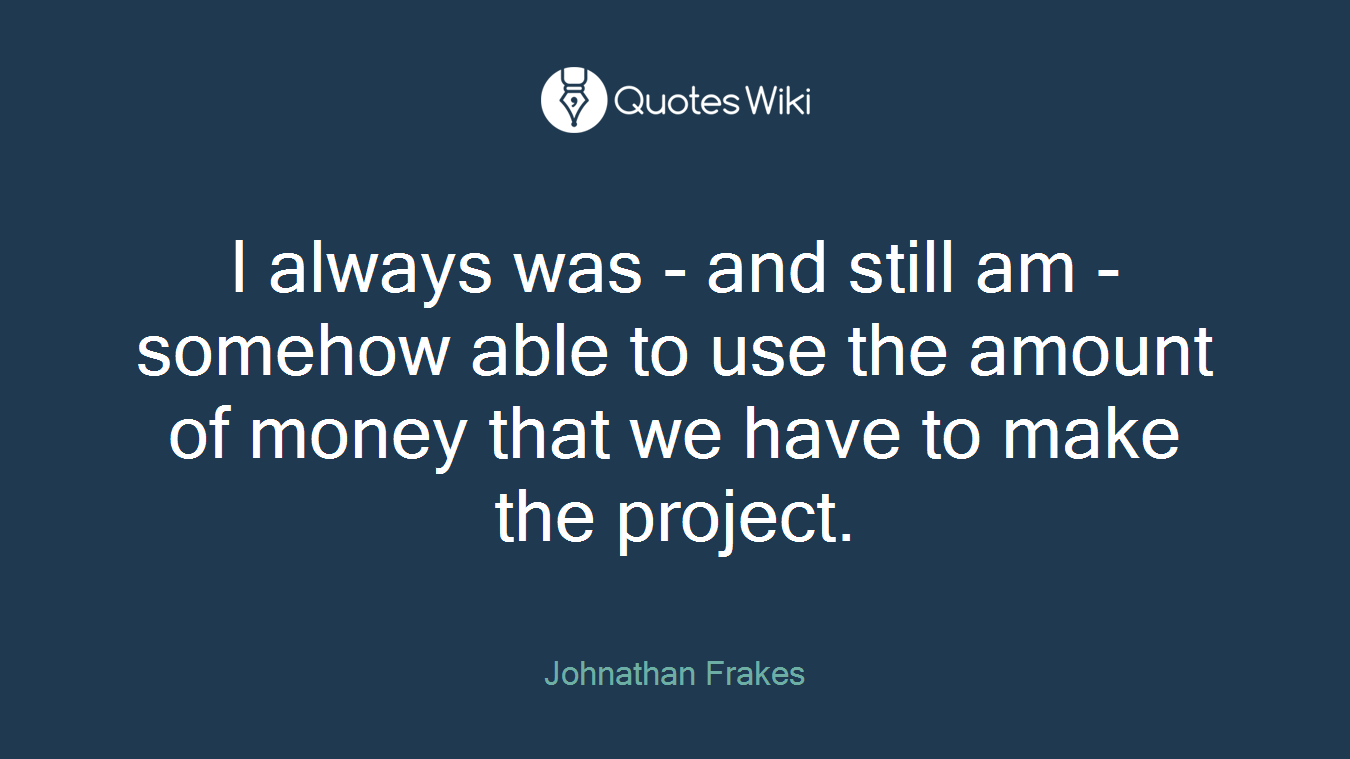 I always was - and still am - somehow able to use the amount of money that we have to make the project.
