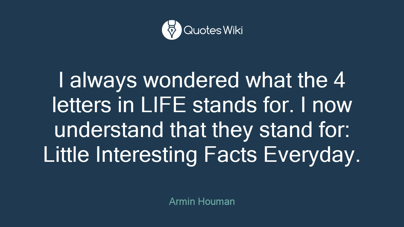 I always wondered what the 4 letters in LIFE stands for. I now understand that they stand for: Little Interesting Facts Everyday.