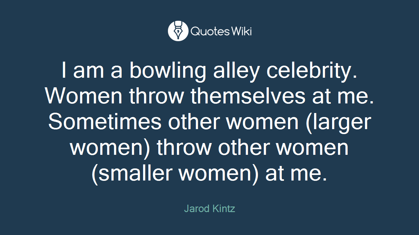 I am a bowling alley celebrity. Women throw themselves at me. Sometimes other women (larger women) throw other women (smaller women) at me.