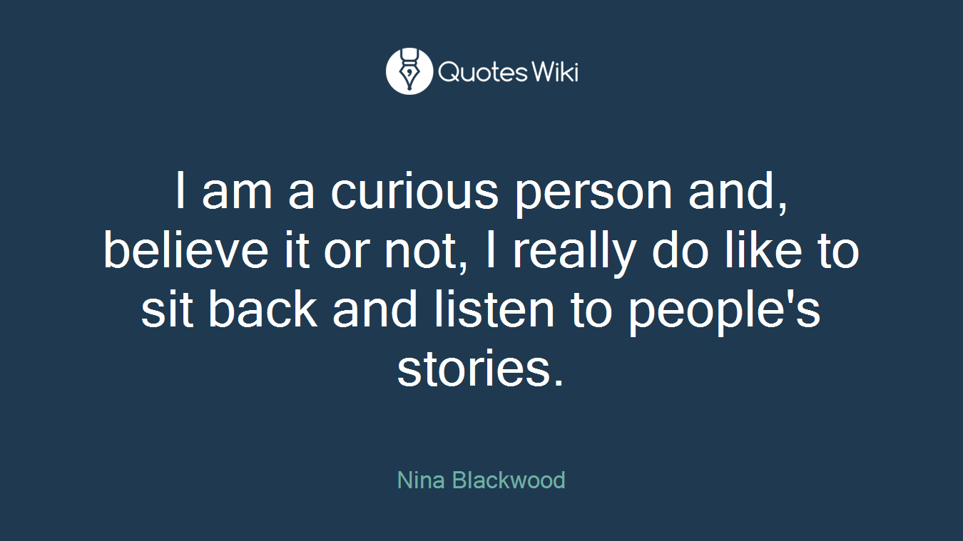 I am a curious person and, believe it or not, I really do like to sit back and listen to people's stories.