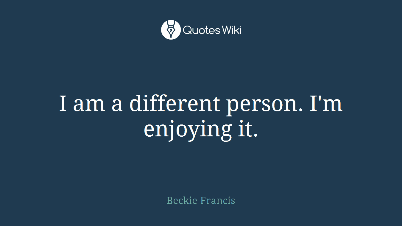 I am a different person. I'm enjoying it.