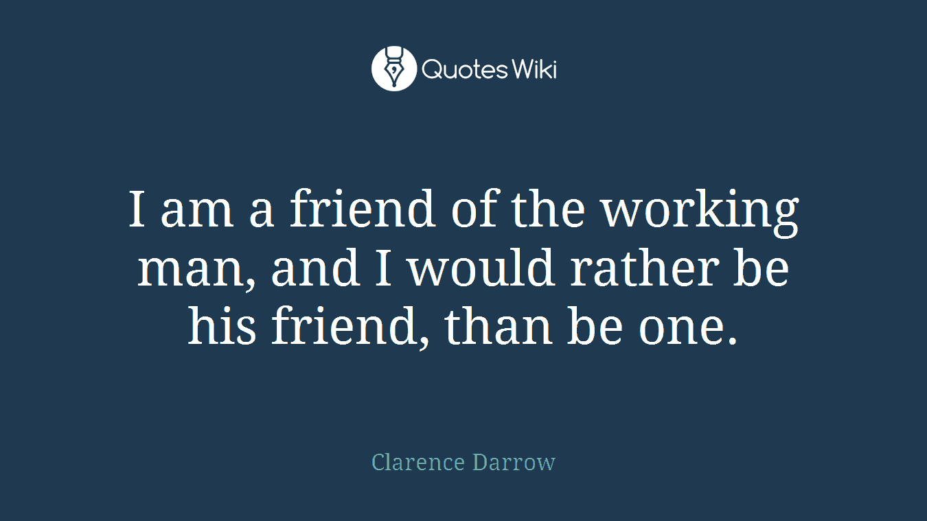 I am a friend of the working man, and I would rather be his friend, than be one.