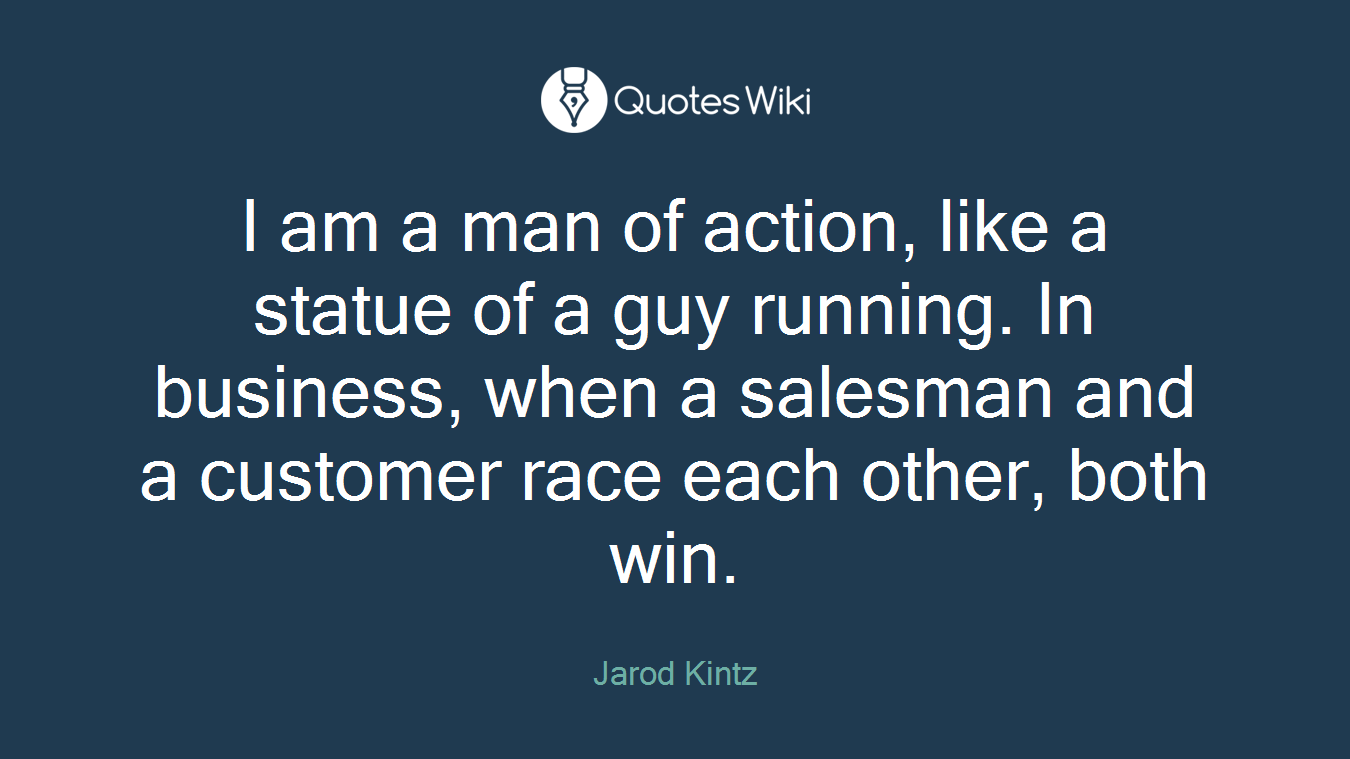I am a man of action, like a statue of a guy running. In business, when a salesman and a customer race each other, both win.