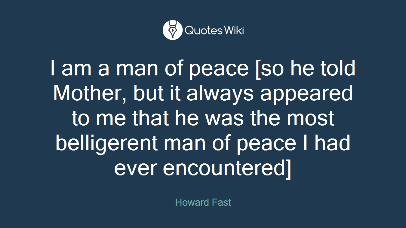 I am a man of peace [so he told Mother, but it always appeared to me that he was the most belligerent man of peace I had ever encountered]