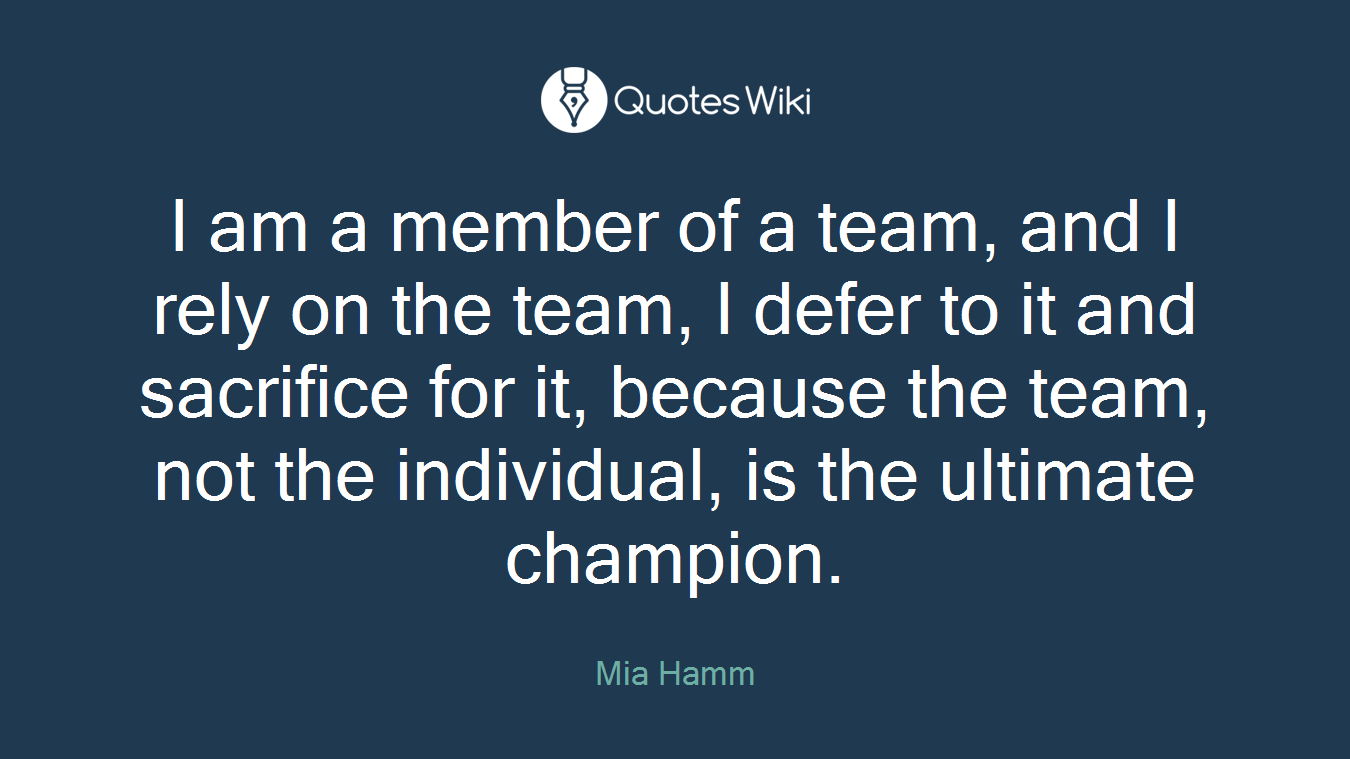 I am a member of a team, and I rely on the team, I defer to it and sacrifice for it, because the team, not the individual, is the ultimate champion.