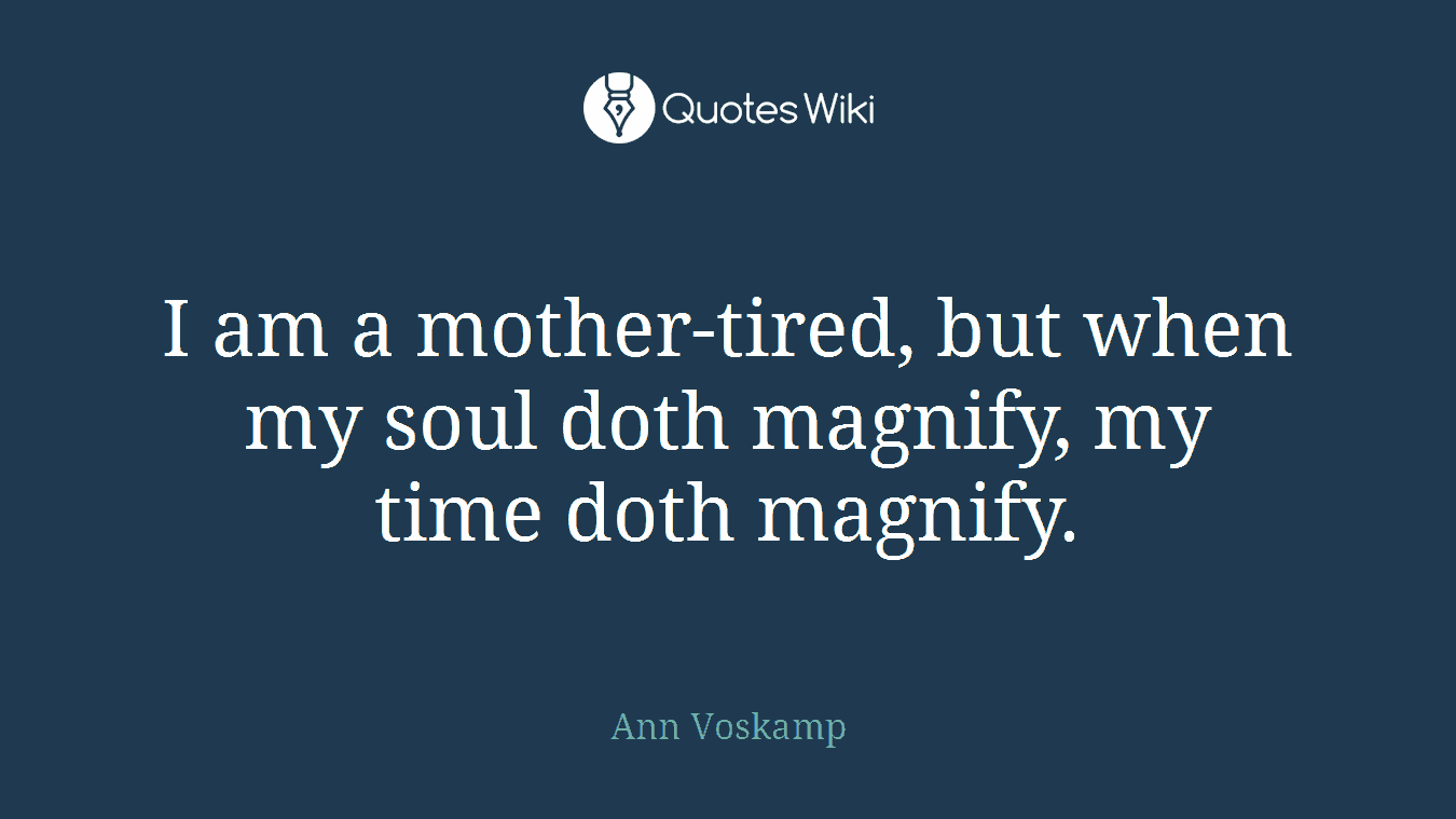 I am a mother-tired, but when my soul doth magnify, my time doth magnify.