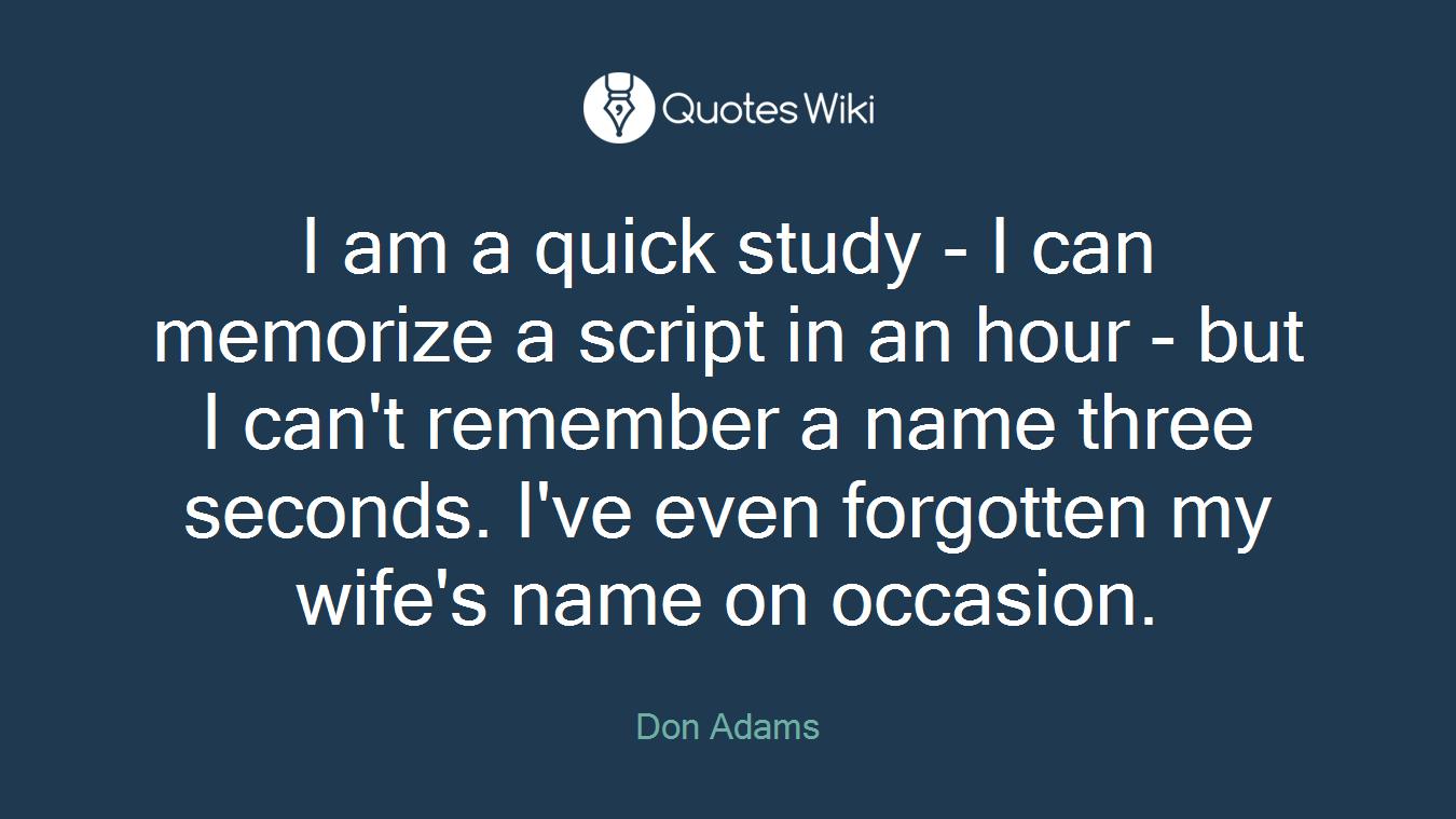 I am a quick study - I can memorize a script in an hour - but I can't remember a name three seconds. I've even forgotten my wife's name on occasion.