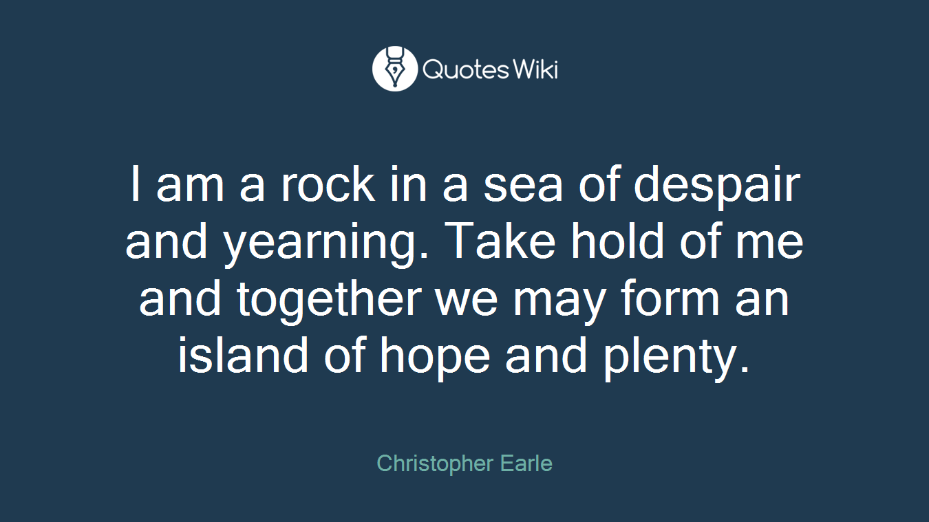 I am a rock in a sea of despair and yearning. Take hold of me and together we may form an island of hope and plenty.