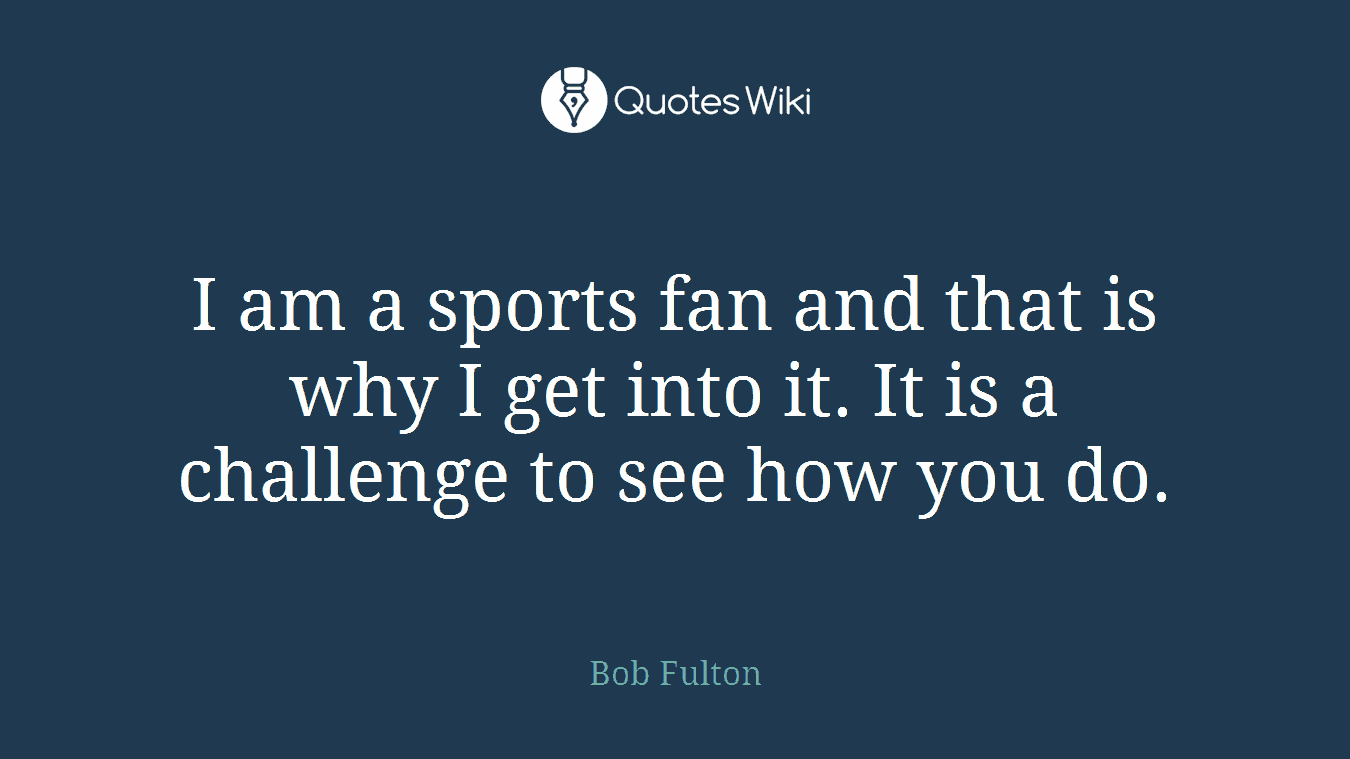 I am a sports fan and that is why I get into it. It is a challenge to see how you do.