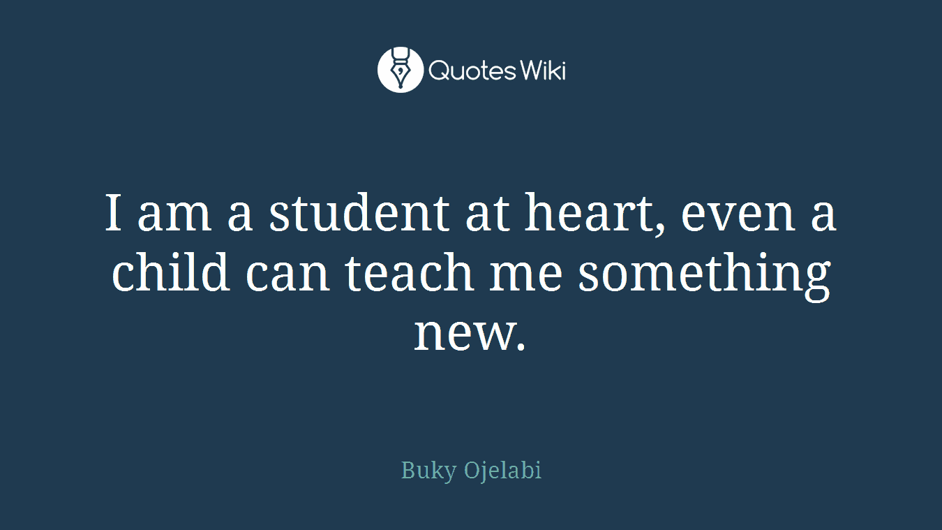 I am a student at heart, even a child can teach me something new.
