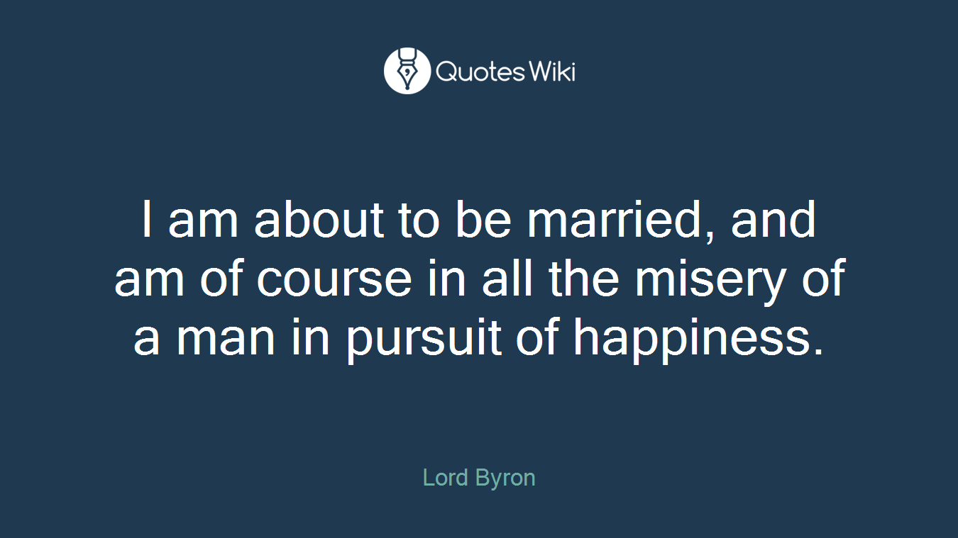 I am about to be married, and am of course in all the misery of a man in pursuit of happiness.