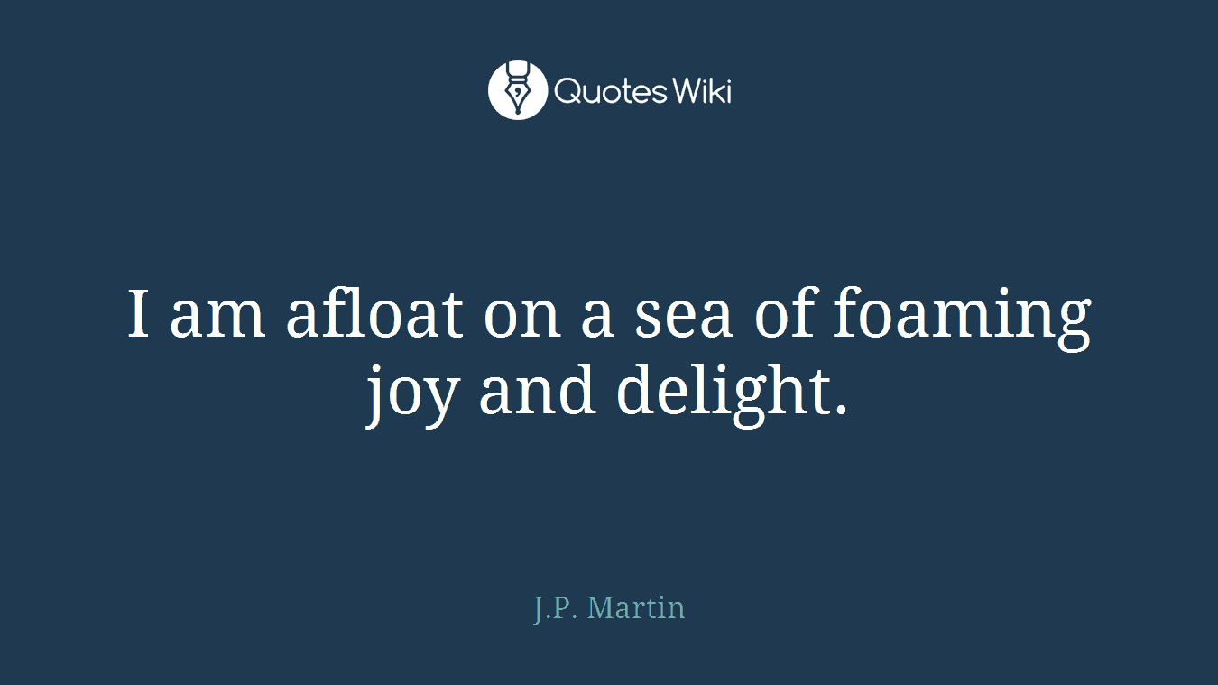 I am afloat on a sea of foaming joy and delight.