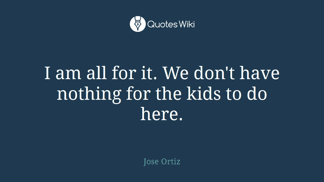 I am all for it. We don't have nothing for the kids to do here.