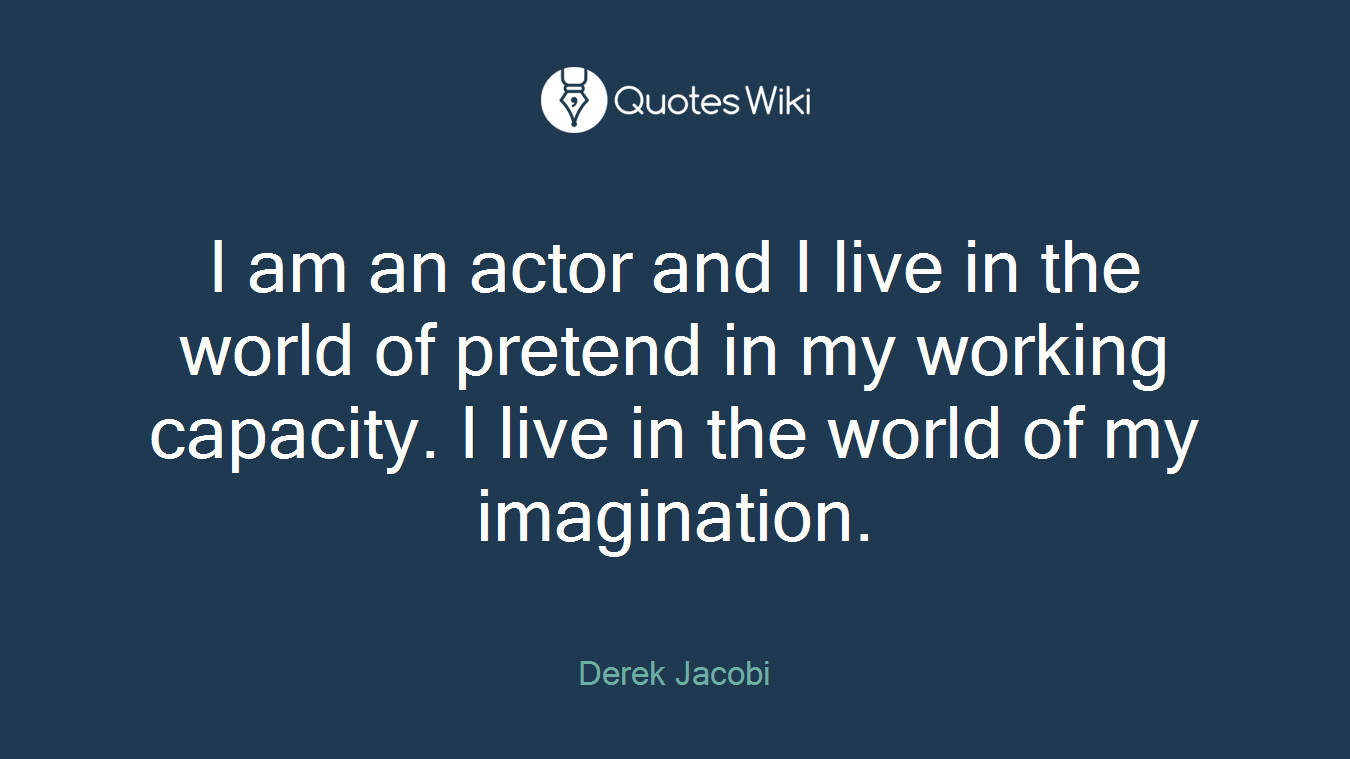 I am an actor and I live in the world of pretend in my working capacity. I live in the world of my imagination.