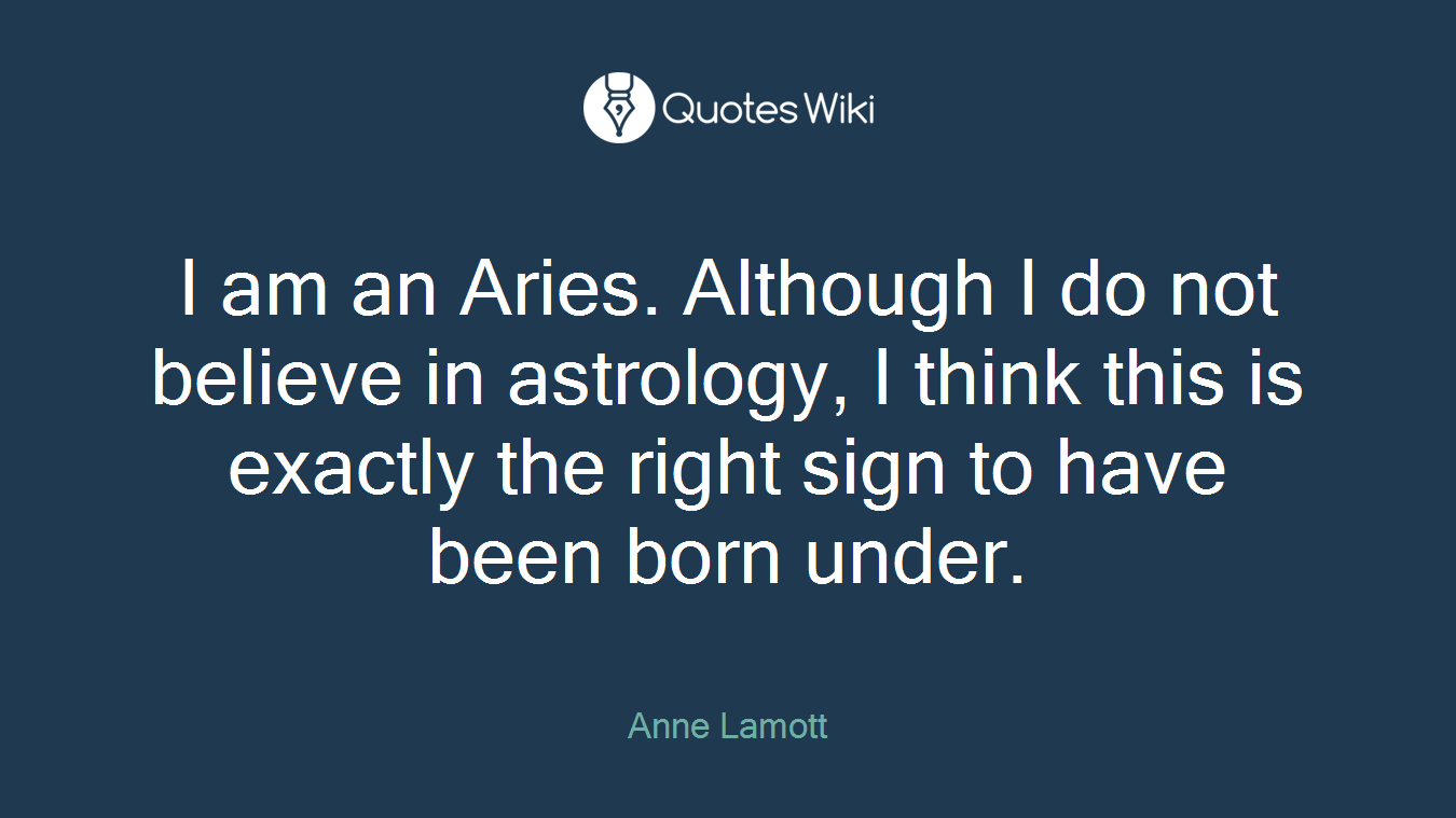 I am an Aries. Although I do not believe in astrology, I think this is exactly the right sign to have been born under.