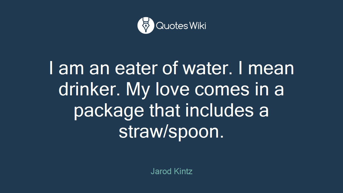 I am an eater of water. I mean drinker. My love comes in a package that includes a straw/spoon.