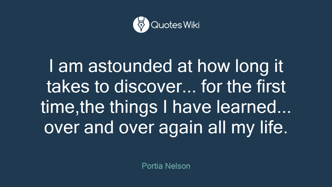 I am astounded at how long it takes to discover... for the first time,the things I have learned... over and over again all my life.