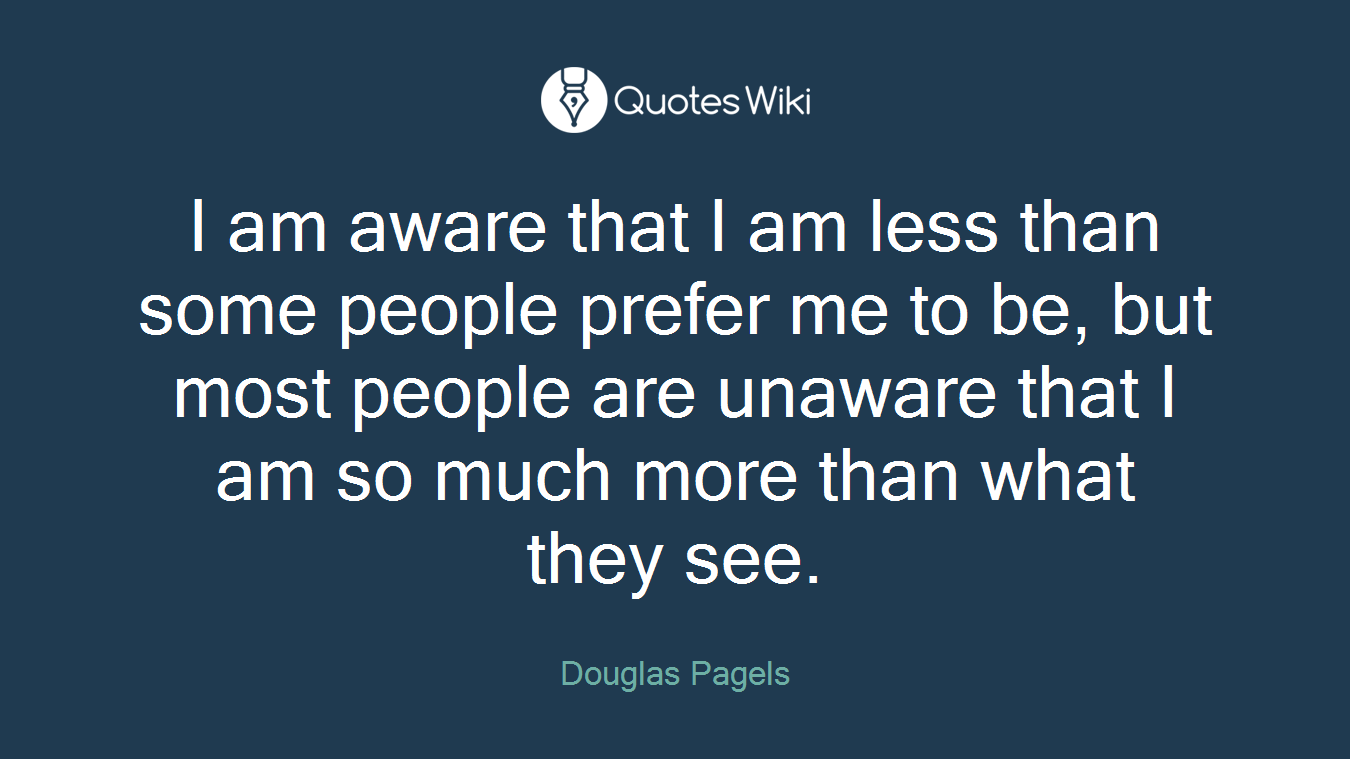 I am aware that I am less than some people prefer me to be, but most people are unaware that I am so much more than what they see.