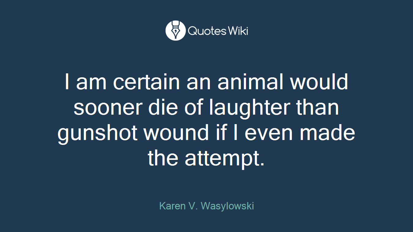 I am certain an animal would sooner die of laughter than gunshot wound if I even made the attempt.