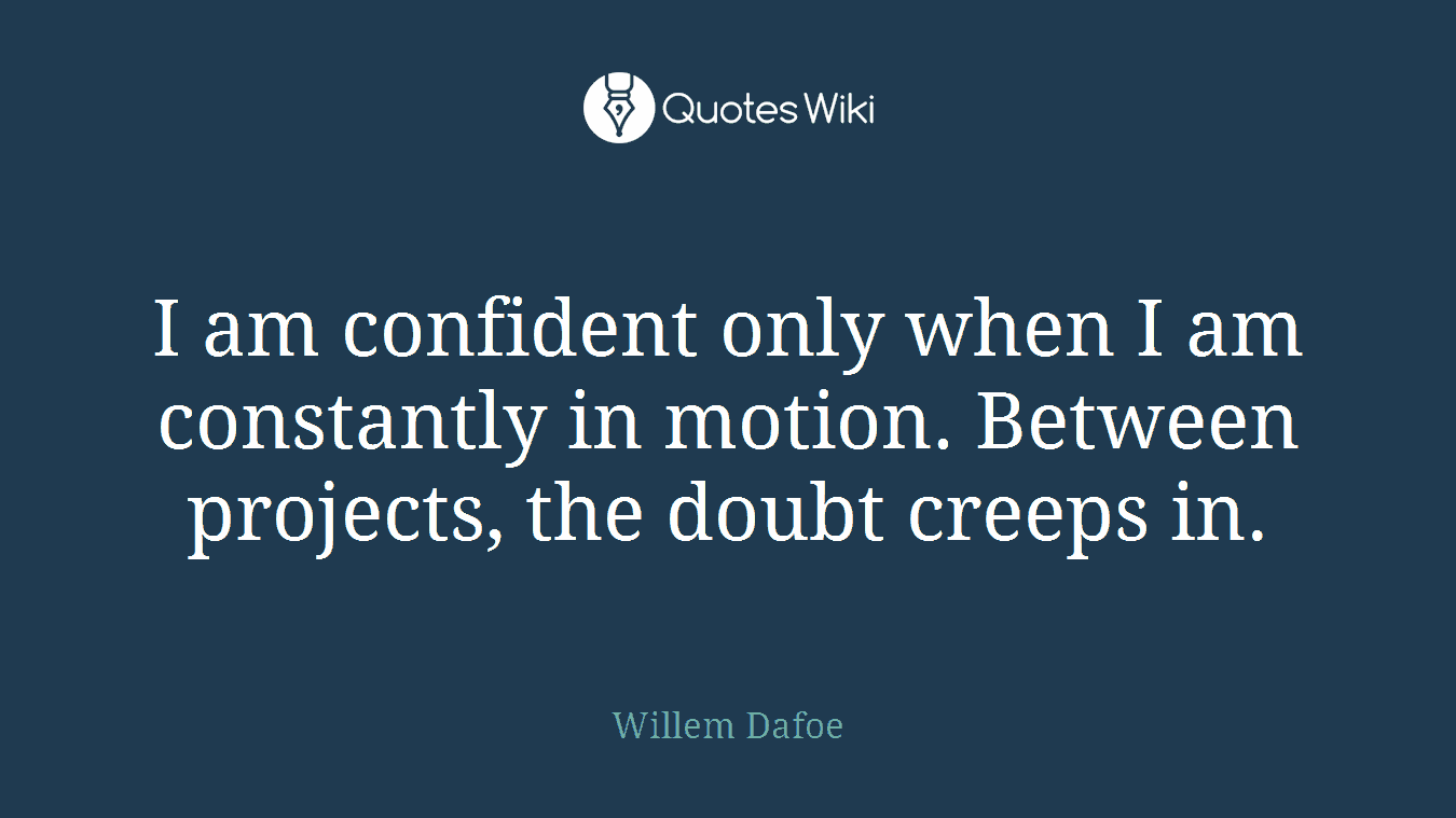 I am confident only when I am constantly in motion. Between projects, the doubt creeps in.