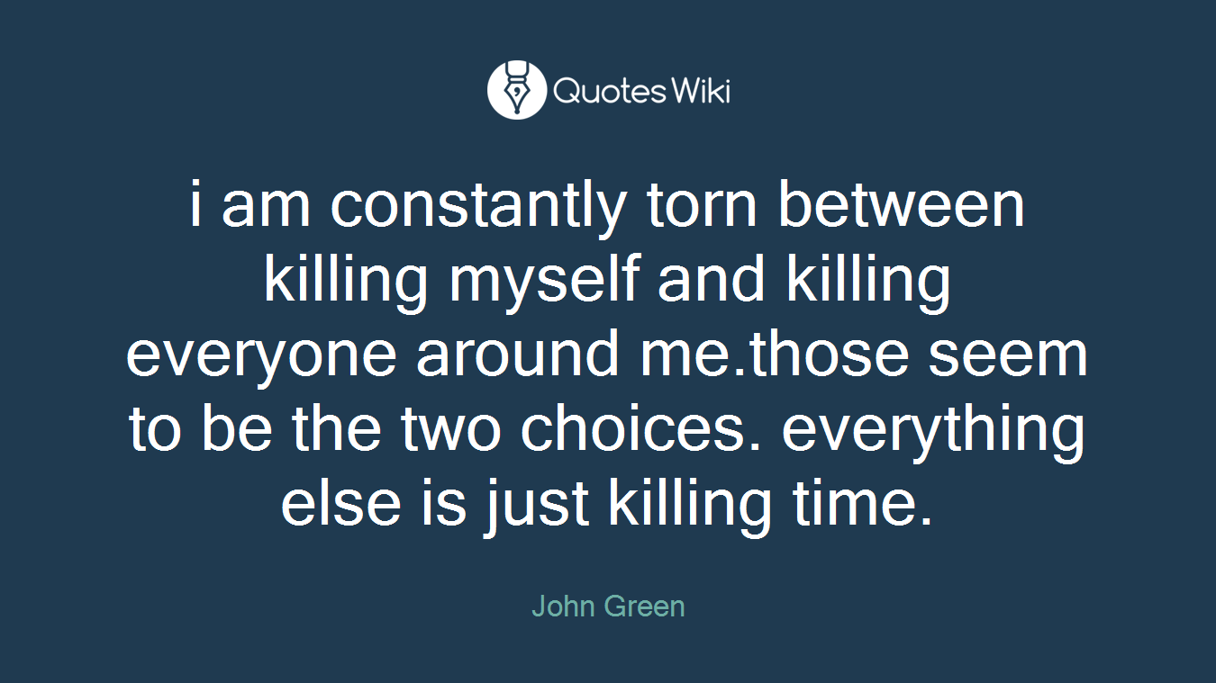 i am constantly torn between killing myself and killing everyone around me.those seem to be the two choices. everything else is just killing time.