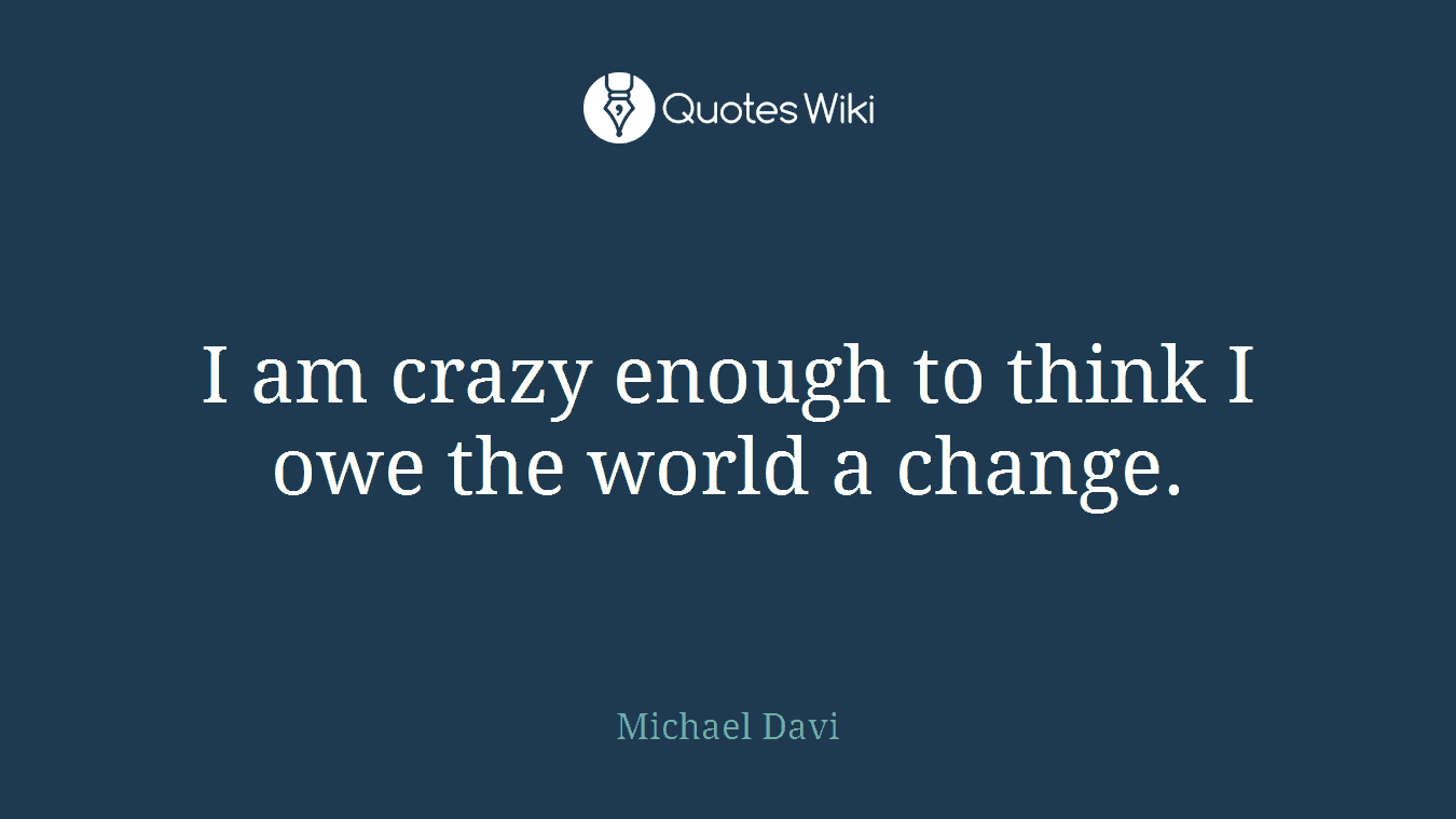 I am crazy enough to think I owe the world a change.