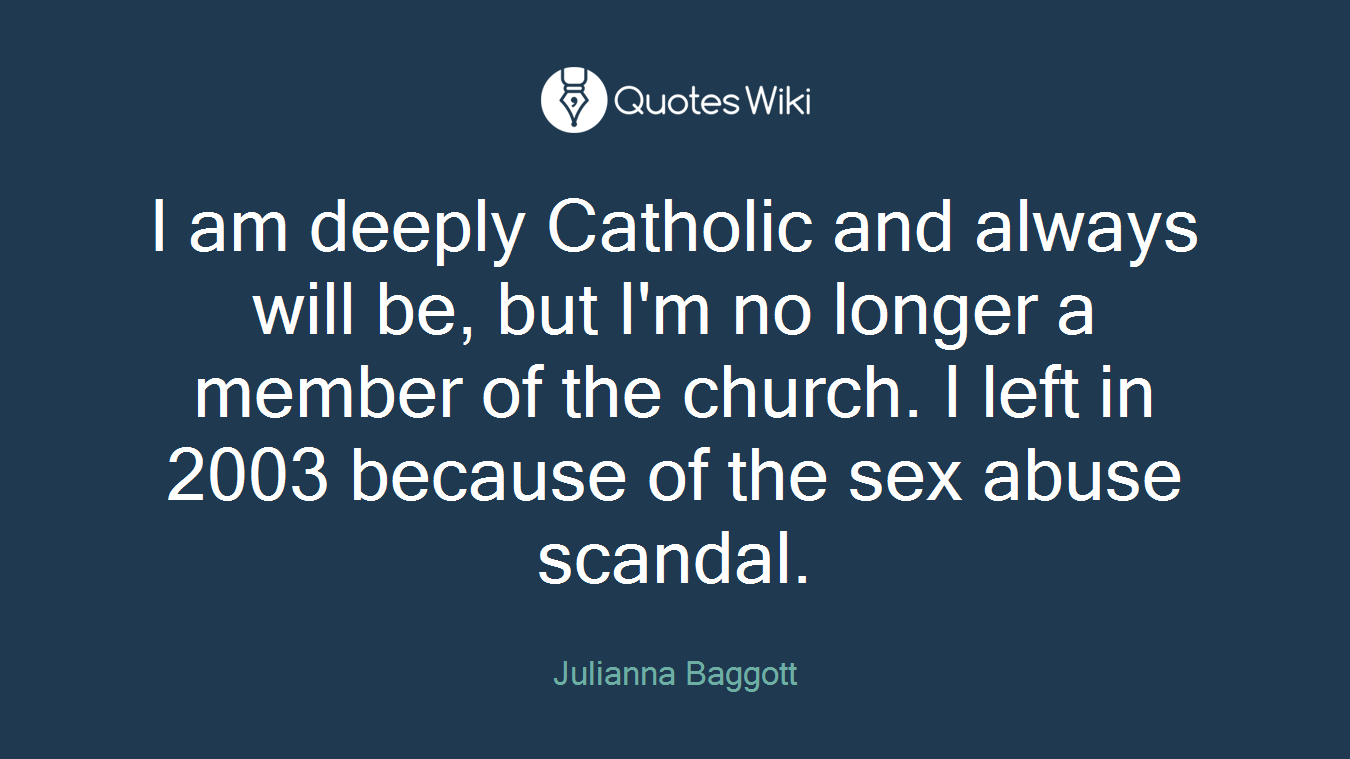 I am deeply Catholic and always will be, but I'm no longer a member of the church. I left in 2003 because of the sex abuse scandal.