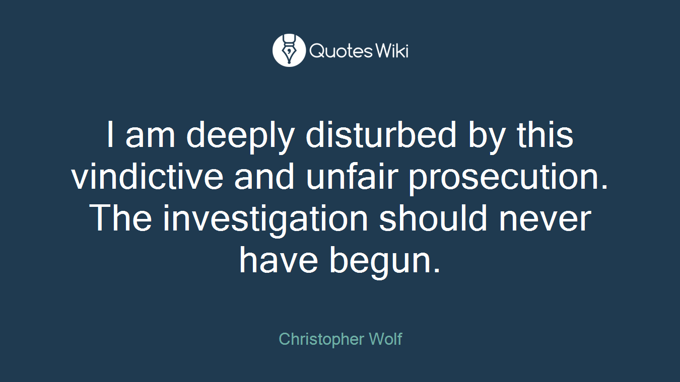 I am deeply disturbed by this vindictive and unfair prosecution. The investigation should never have begun.