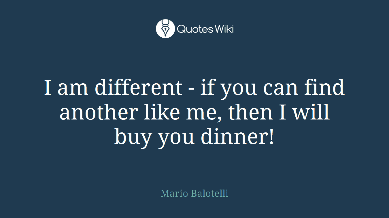 I am different - if you can find another like me, then I will buy you dinner!
