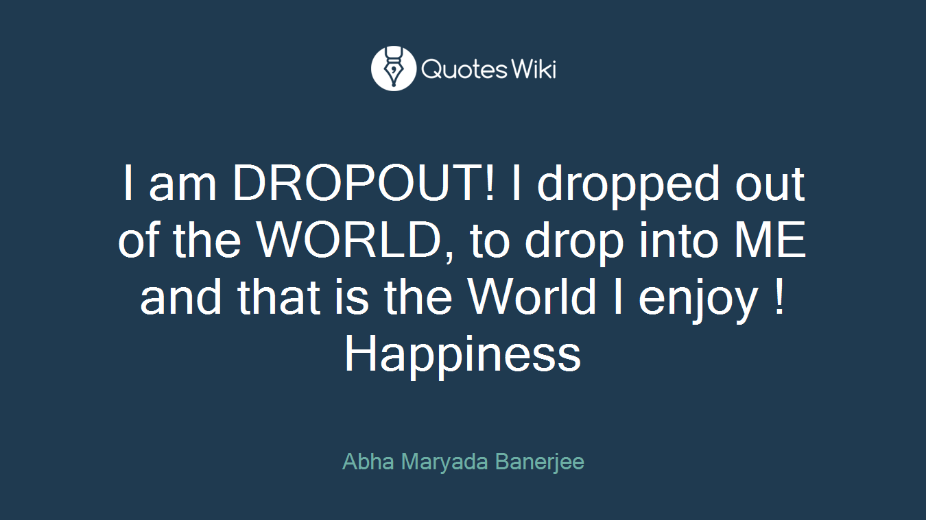 I am DROPOUT! I dropped out of the WORLD, to drop into ME and that is the World I enjoy ! Happiness