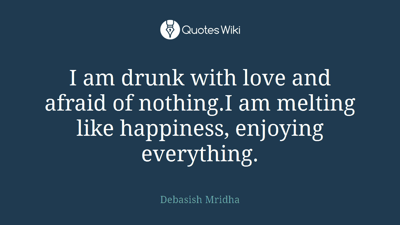 I am drunk with love and afraid of nothing.I am melting like happiness, enjoying everything.