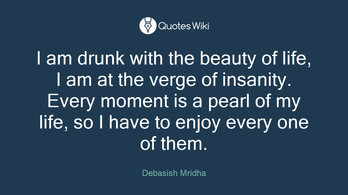 I am drunk with the beauty of life, I am at the verge of insanity. Every moment is a pearl of my life, so I have to enjoy every one of them.