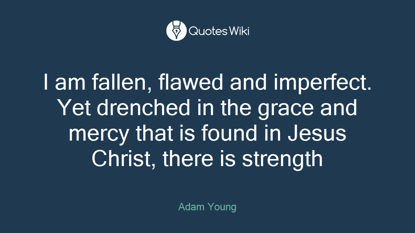 I am fallen, flawed and imperfect. Yet drenched in the grace and mercy that is found in Jesus Christ, there is strength