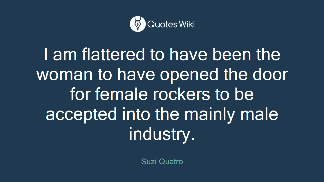 I am flattered to have been the woman to have opened the door for female rockers to be accepted into the mainly male industry.