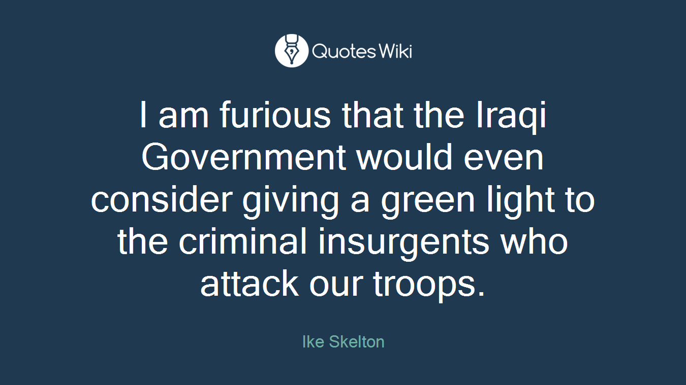 I am furious that the Iraqi Government would even consider giving a green light to the criminal insurgents who attack our troops.