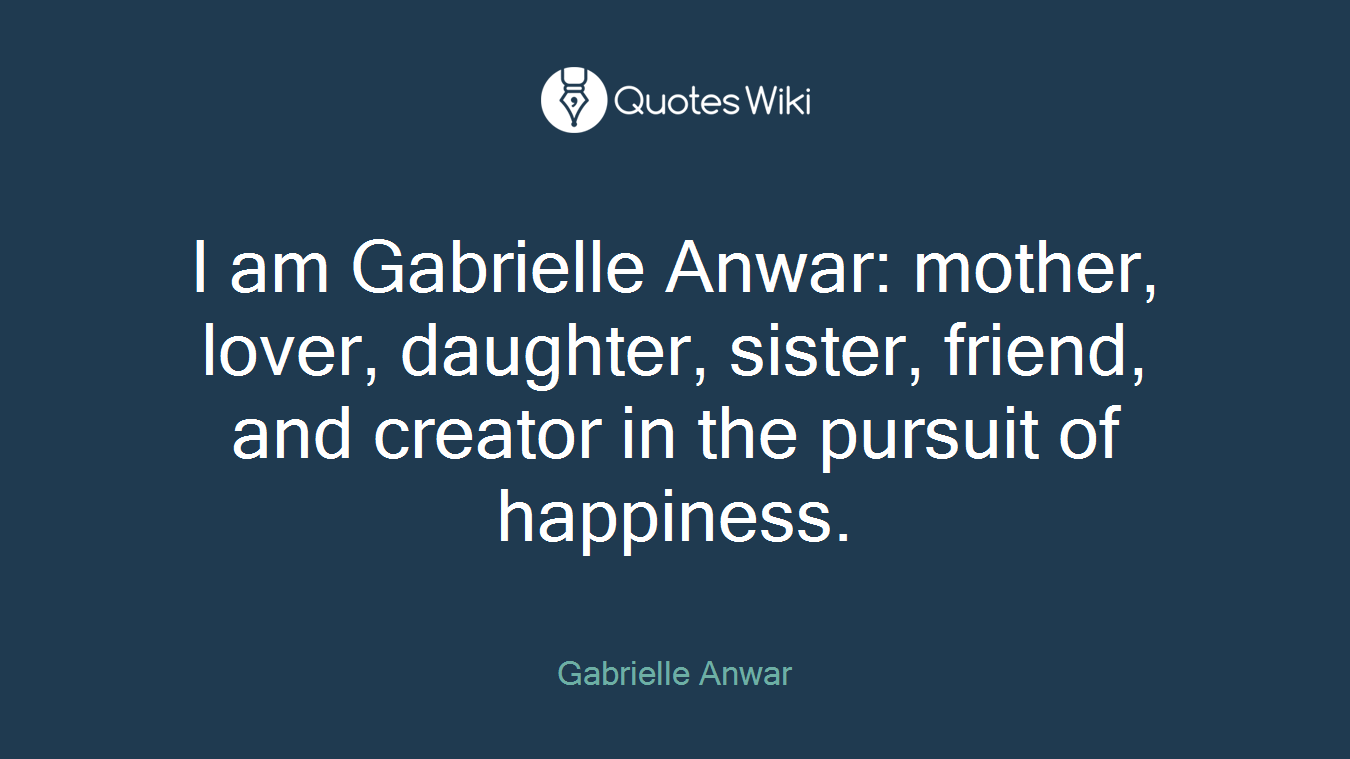 I am Gabrielle Anwar: mother, lover, daughter, sister, friend, and creator in the pursuit of happiness.