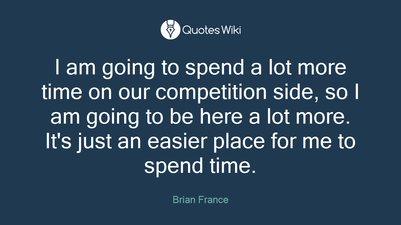 I am going to spend a lot more time on our competition side, so I am going to be here a lot more. It's just an easier place for me to spend time.