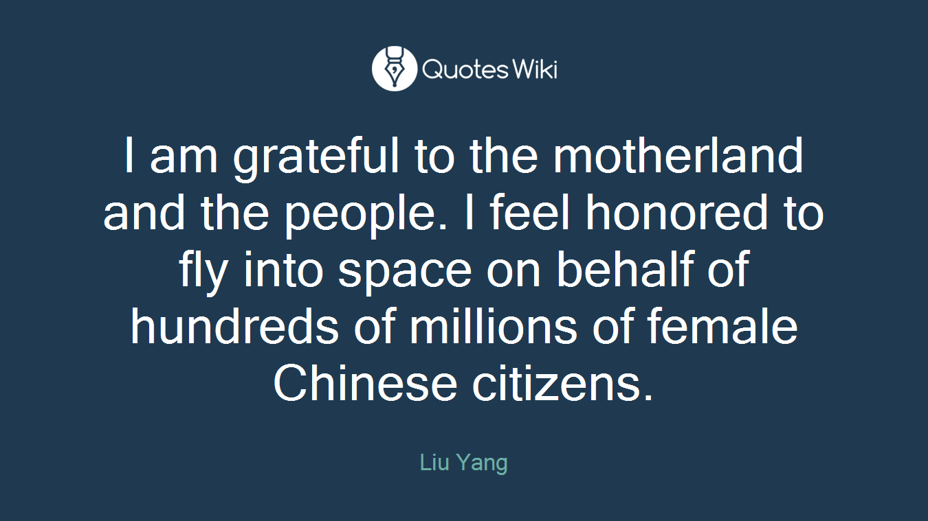 I am grateful to the motherland and the people. I feel honored to fly into space on behalf of hundreds of millions of female Chinese citizens.