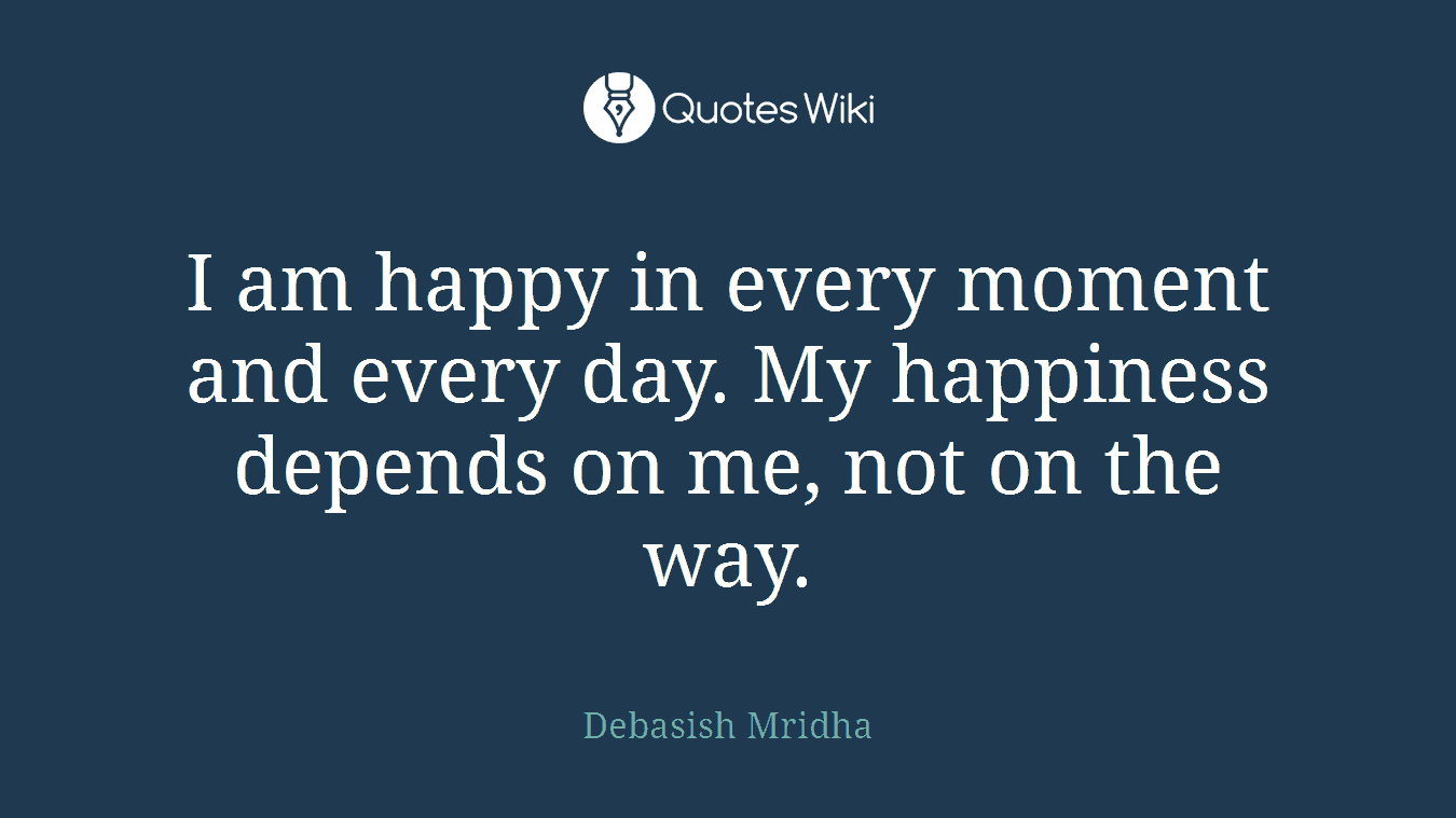 I am happy in every moment and every day. My happiness depends on me, not on the way.