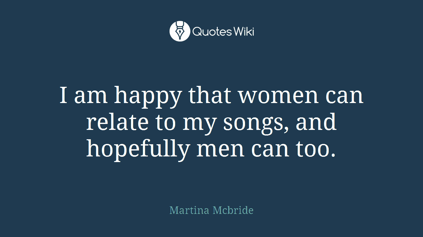 I am happy that women can relate to my songs, and hopefully men can too.