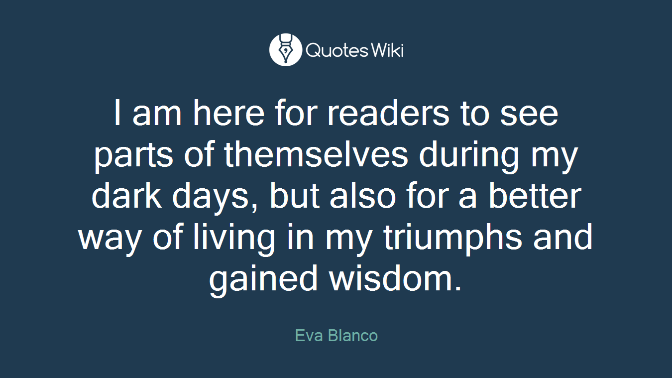 I am here for readers to see parts of themselves during my dark days, but also for a better way of living in my triumphs and gained wisdom.