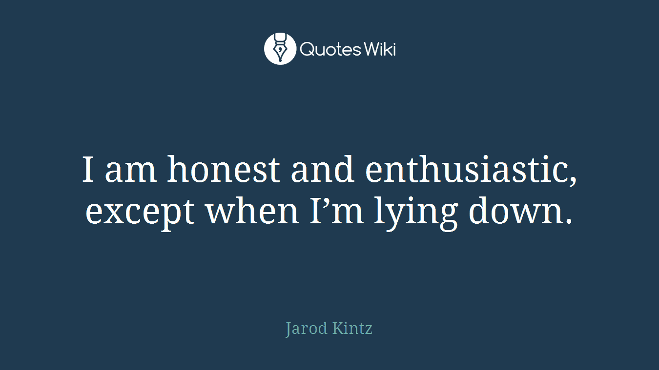 I am honest and enthusiastic, except when I’m lying down.