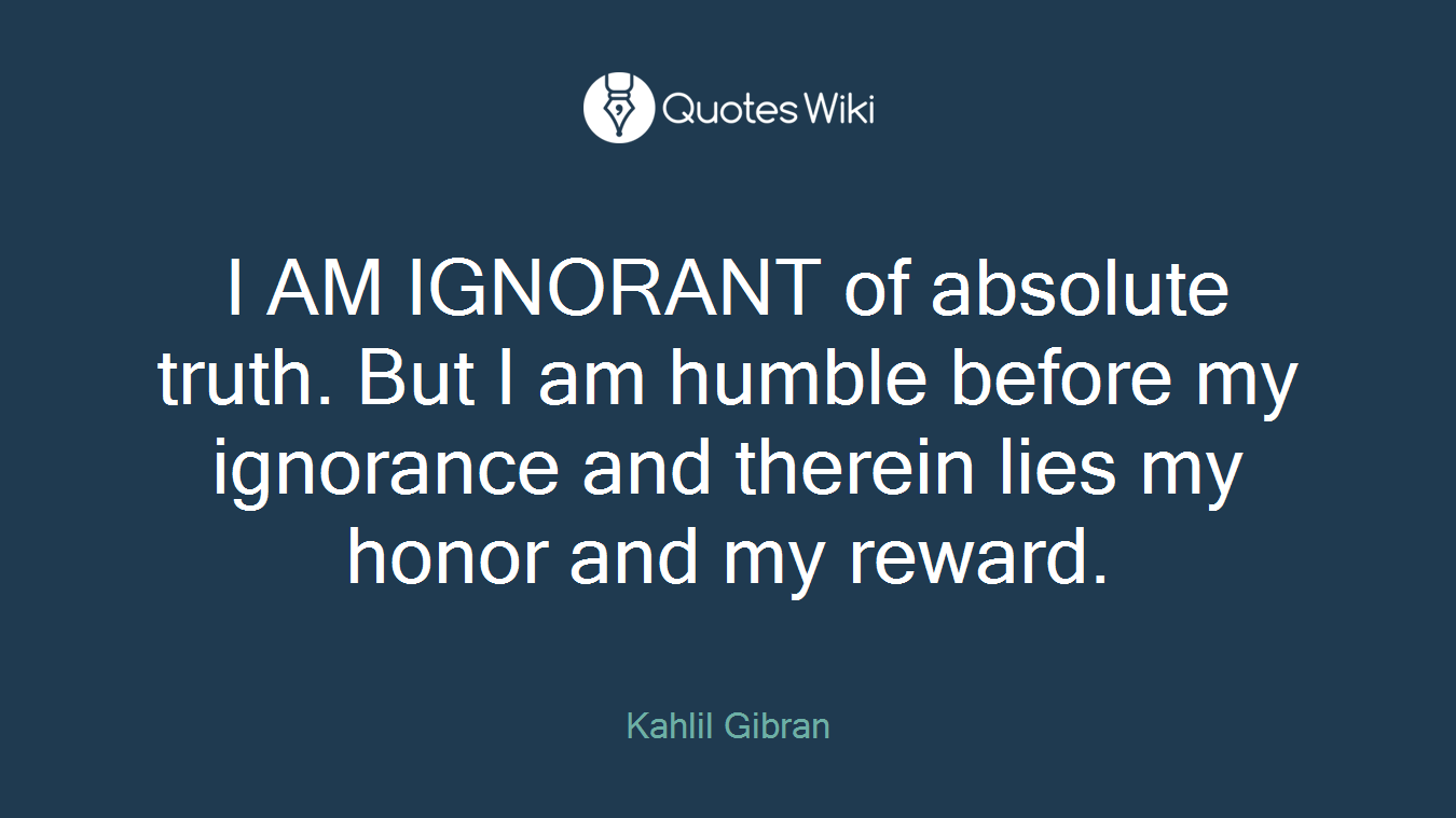 I AM IGNORANT of absolute truth. But I am humble before my ignorance and therein lies my honor and my reward.
