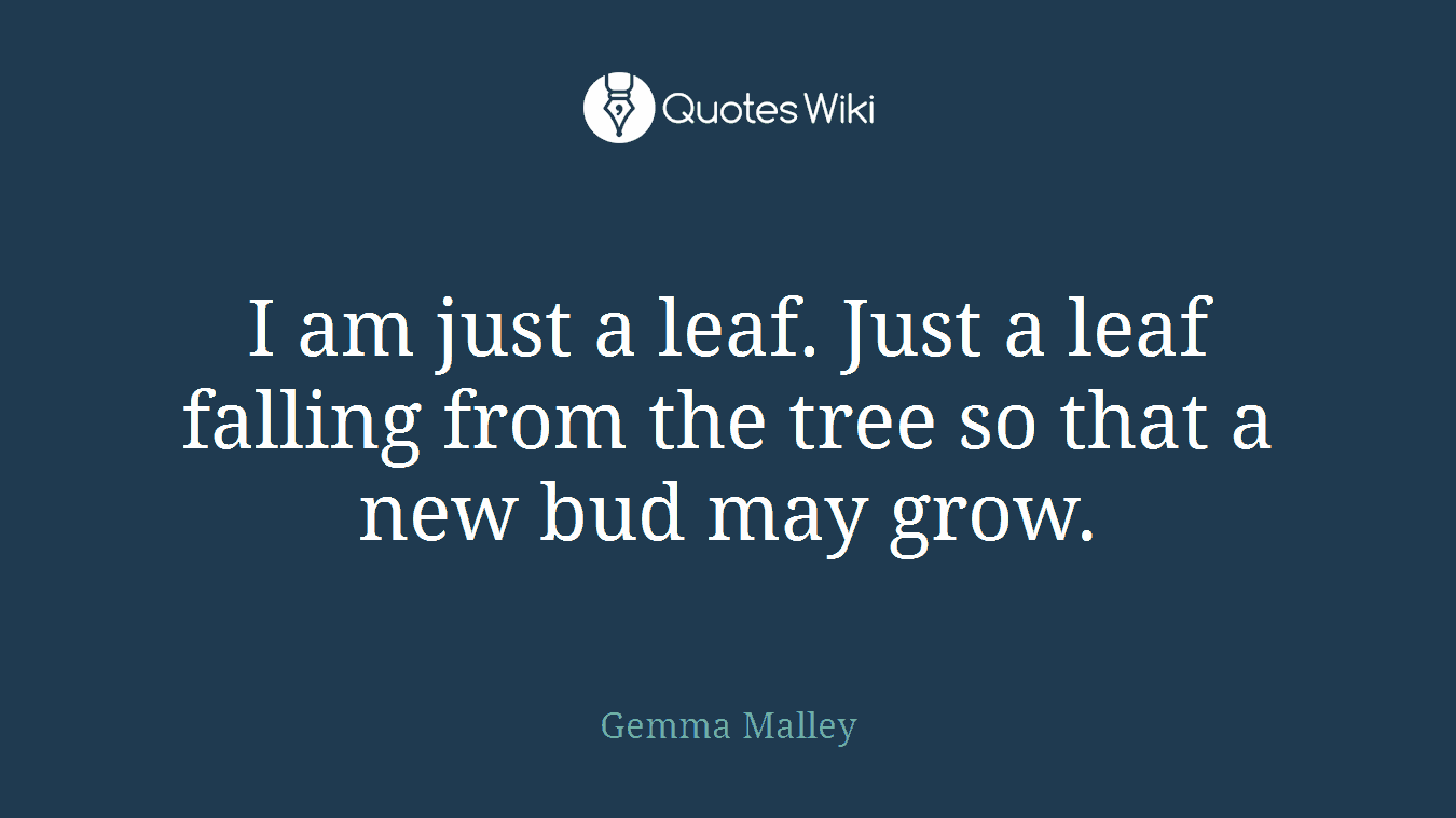 I am just a leaf. Just a leaf falling from the tree so that a new bud may grow.