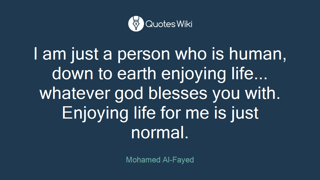 I am just a person who is human, down to earth enjoying life... whatever god blesses you with. Enjoying life for me is just normal.