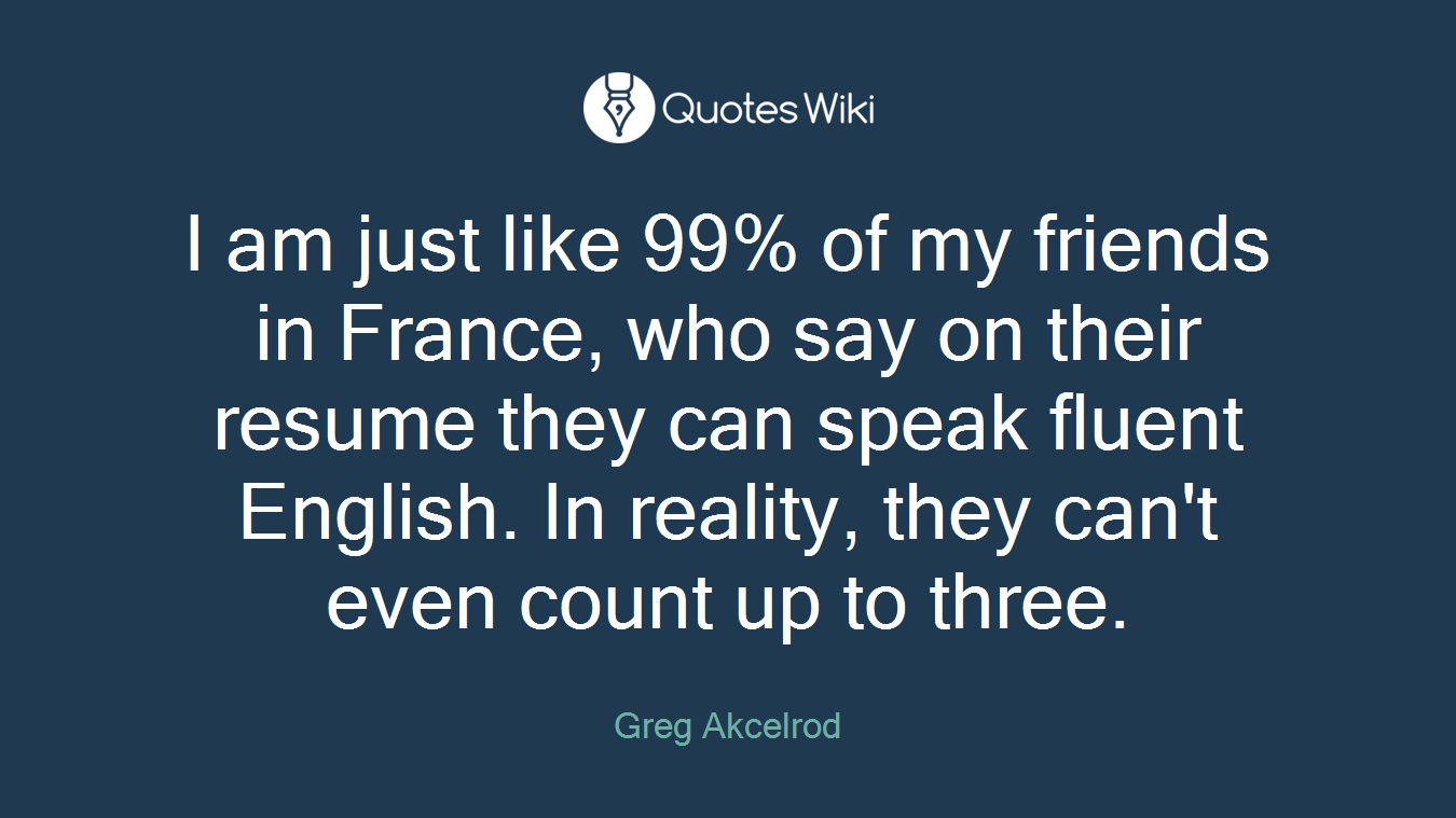 I am just like 99% of my friends in France, who say on their resume they can speak fluent English. In reality, they can't even count up to three.